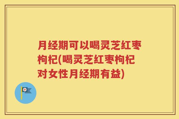 月经期可以喝灵芝红枣枸杞(喝灵芝红枣枸杞对女性月经期有益)