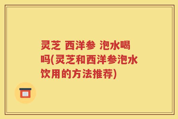 灵芝 西洋参 泡水喝吗(灵芝和西洋参泡水饮用的方法推荐)