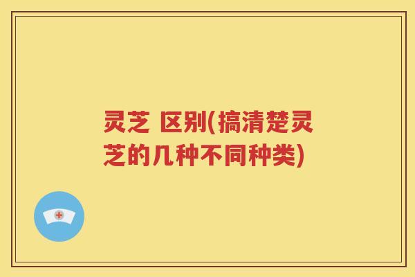 灵芝 区别(搞清楚灵芝的几种不同种类)
