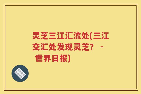 灵芝三江汇流处(三江交汇处发现灵芝？ - 世界日报)