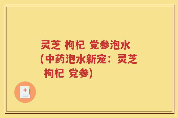 灵芝 枸杞 党参泡水(中药泡水新宠：灵芝 枸杞 党参)