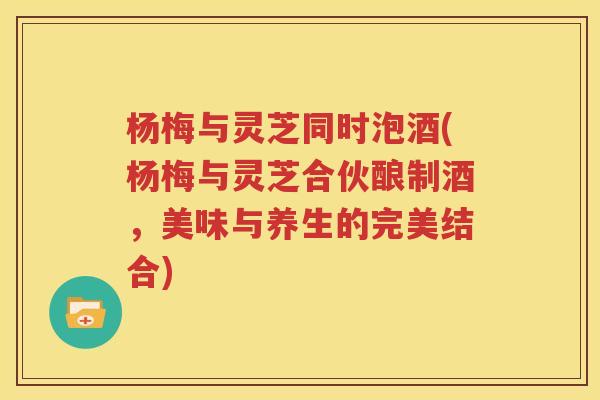 杨梅与灵芝同时泡酒(杨梅与灵芝合伙酿制酒，美味与养生的完美结合)