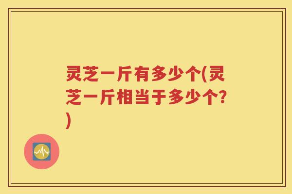 灵芝一斤有多少个(灵芝一斤相当于多少个？)
