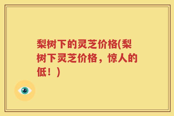 梨树下的灵芝价格(梨树下灵芝价格，惊人的低！)