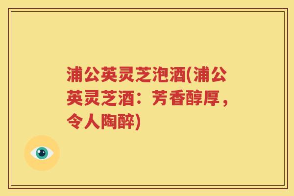 浦公英灵芝泡酒(浦公英灵芝酒：芳香醇厚，令人陶醉)