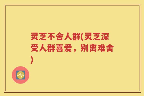 灵芝不舍人群(灵芝深受人群喜爱，别离难舍)