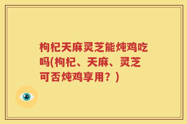 枸杞天麻灵芝能炖鸡吃吗(枸杞、天麻、灵芝可否炖鸡享用？)