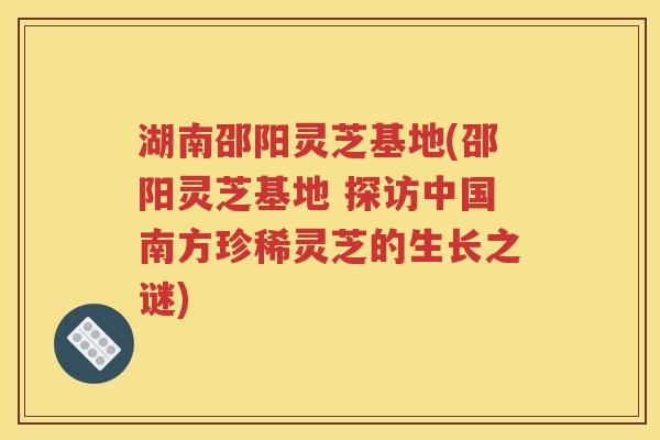 湖南邵阳灵芝基地(邵阳灵芝基地 探访中国南方珍稀灵芝的生长之谜)