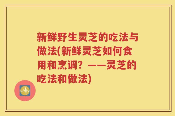 新鲜野生灵芝的吃法与做法(新鲜灵芝如何食用和烹调？——灵芝的吃法和做法)