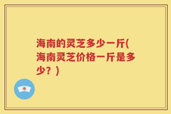 海南的灵芝多少一斤(海南灵芝价格一斤是多少？)