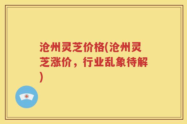 沧州灵芝价格(沧州灵芝涨价，行业乱象待解)