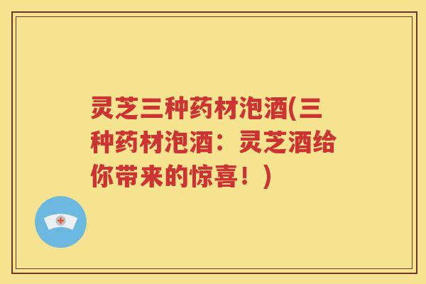 灵芝三种药材泡酒(三种药材泡酒：灵芝酒给你带来的惊喜！)