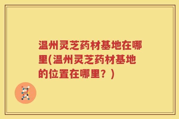 温州灵芝药材基地在哪里(温州灵芝药材基地的位置在哪里？)