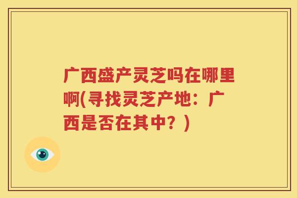 广西盛产灵芝吗在哪里啊(寻找灵芝产地：广西是否在其中？)