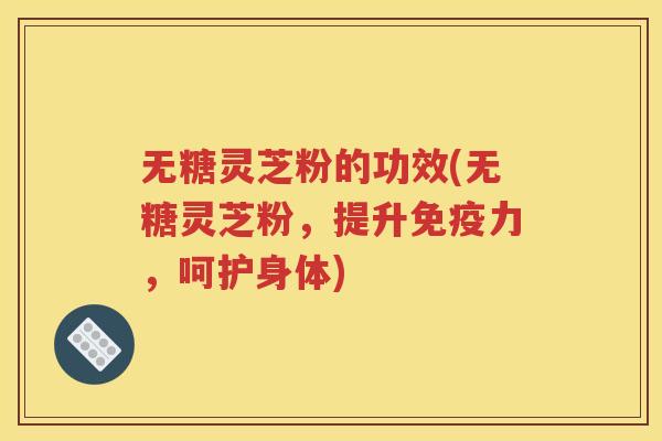 无糖灵芝粉的功效(无糖灵芝粉，提升免疫力，呵护身体)
