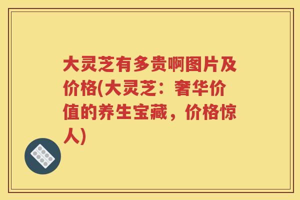 大灵芝有多贵啊图片及价格(大灵芝：奢华价值的养生宝藏，价格惊人)
