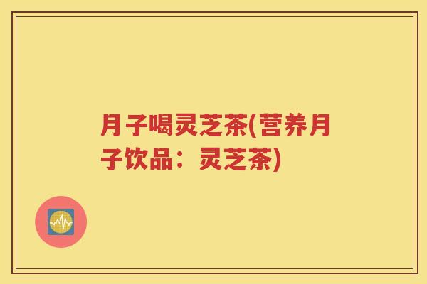 月子喝灵芝茶(营养月子饮品：灵芝茶)