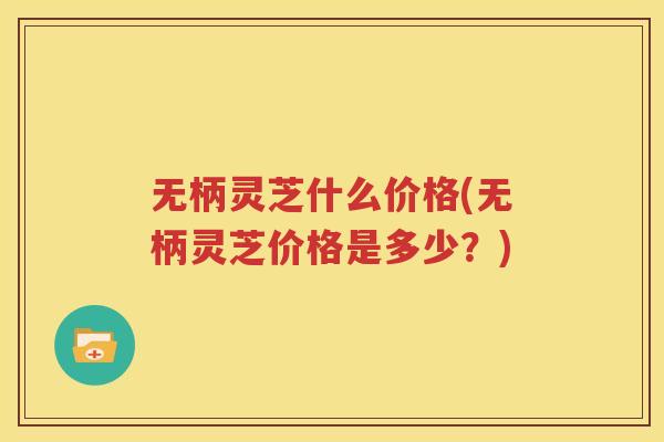 无柄灵芝什么价格(无柄灵芝价格是多少？)