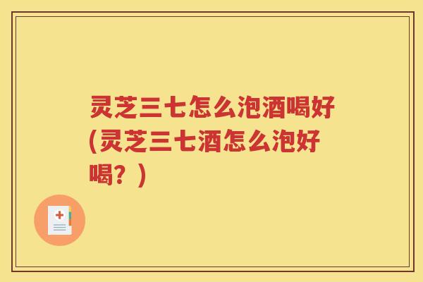 灵芝三七怎么泡酒喝好(灵芝三七酒怎么泡好喝？)