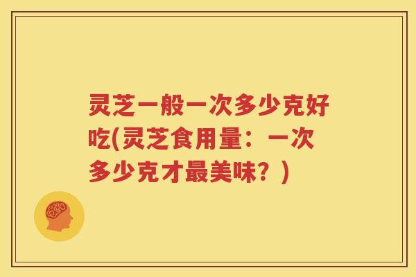 灵芝一般一次多少克好吃(灵芝食用量：一次多少克才最美味？)