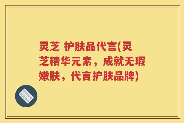 灵芝 护肤品代言(灵芝精华元素，成就无瑕嫩肤，代言护肤品牌)