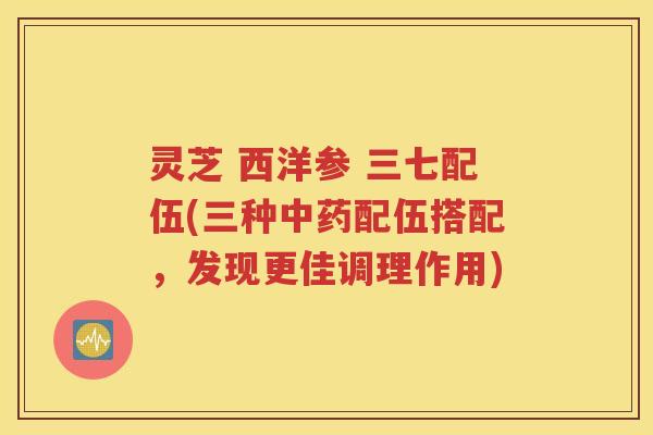 灵芝 西洋参 三七配伍(三种中药配伍搭配，发现更佳调理作用)
