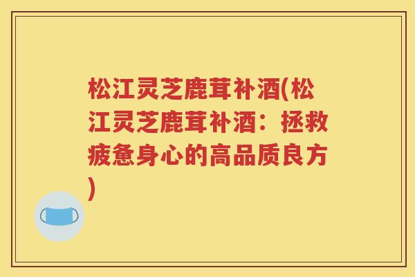 松江灵芝鹿茸补酒(松江灵芝鹿茸补酒：拯救疲惫身心的高品质良方)