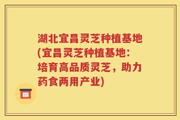 湖北宜昌灵芝种植基地(宜昌灵芝种植基地：培育高品质灵芝，助力药食两用产业)