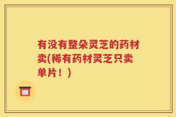 有没有整朵灵芝的药材卖(稀有药材灵芝只卖单片！)