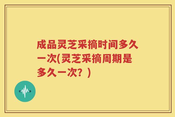 成品灵芝采摘时间多久一次(灵芝采摘周期是多久一次？)