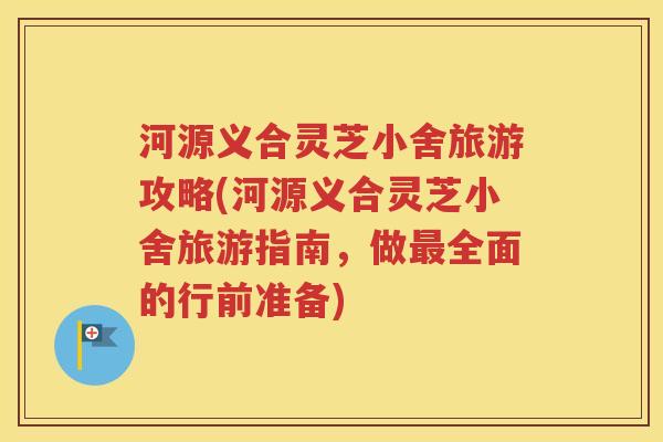 河源义合灵芝小舍旅游攻略(河源义合灵芝小舍旅游指南，做最全面的行前准备)