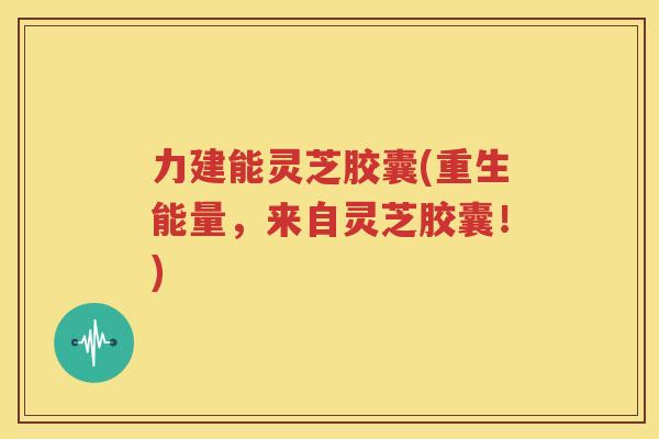 力建能灵芝胶囊(重生能量，来自灵芝胶囊！)