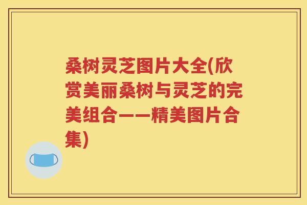 桑树灵芝图片大全(欣赏美丽桑树与灵芝的完美组合——精美图片合集)
