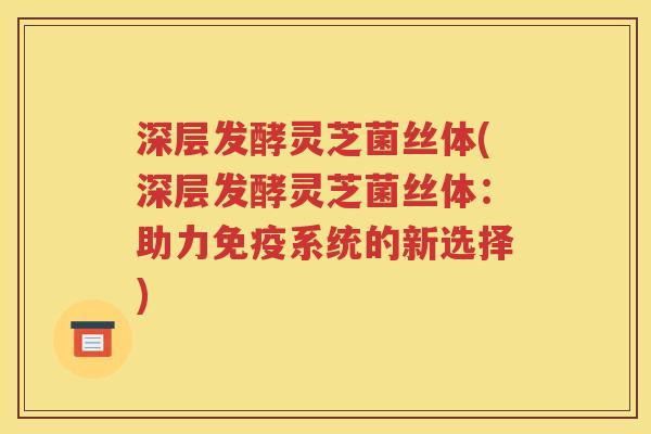 深层发酵灵芝菌丝体(深层发酵灵芝菌丝体：助力免疫系统的新选择)