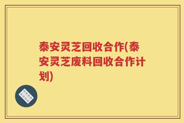 泰安灵芝回收合作(泰安灵芝废料回收合作计划)
