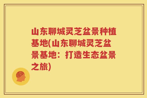 山东聊城灵芝盆景种植基地(山东聊城灵芝盆景基地：打造生态盆景之旅)