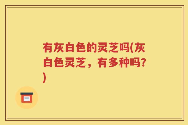 有灰白色的灵芝吗(灰白色灵芝，有多种吗？)