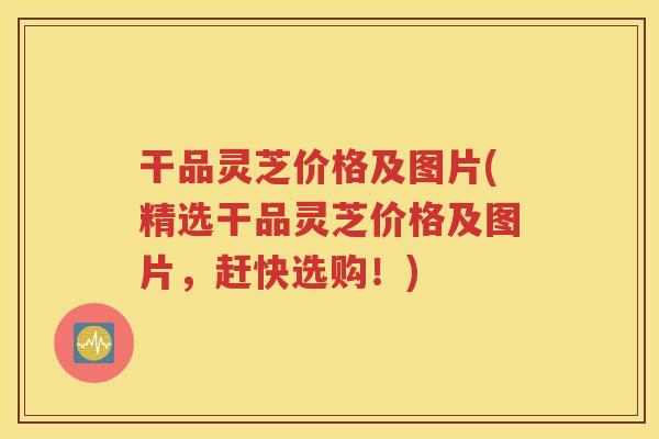 干品灵芝价格及图片(精选干品灵芝价格及图片，赶快选购！)