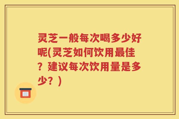 灵芝一般每次喝多少好呢(灵芝如何饮用最佳？建议每次饮用量是多少？)