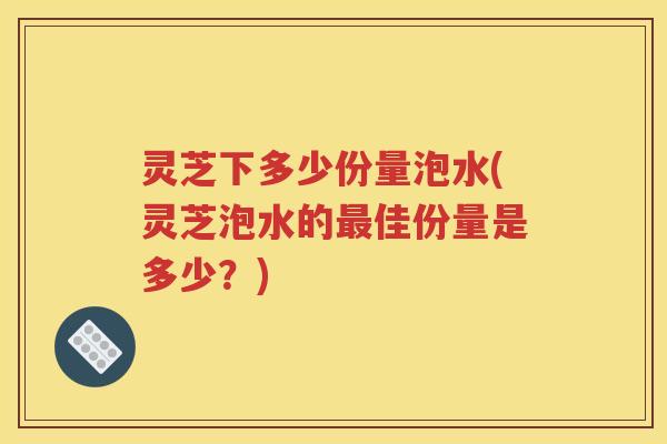 灵芝下多少份量泡水(灵芝泡水的最佳份量是多少？)