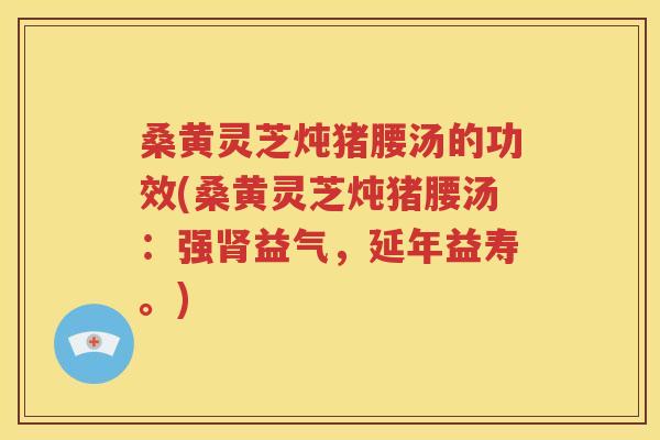 桑黄灵芝炖猪腰汤的功效(桑黄灵芝炖猪腰汤：强肾益气，延年益寿。)