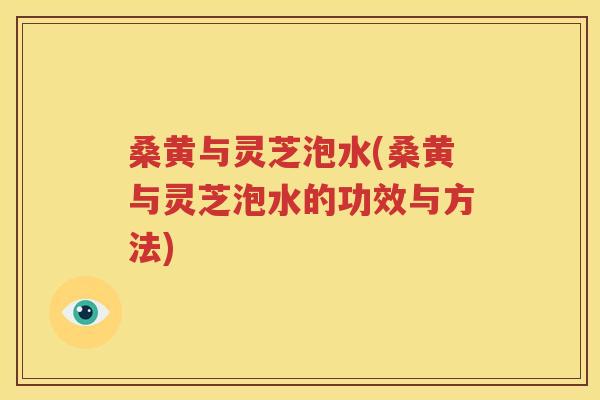 桑黄与灵芝泡水(桑黄与灵芝泡水的功效与方法)