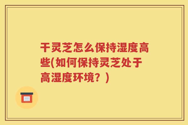 干灵芝怎么保持湿度高些(如何保持灵芝处于高湿度环境？)