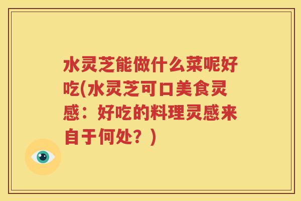 水灵芝能做什么菜呢好吃(水灵芝可口美食灵感：好吃的料理灵感来自于何处？)