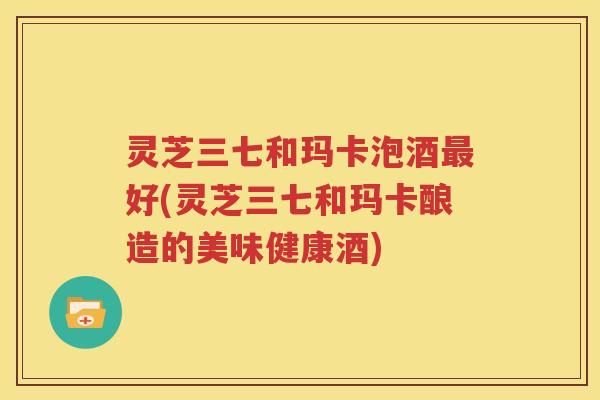 灵芝三七和玛卡泡酒最好(灵芝三七和玛卡酿造的美味健康酒)