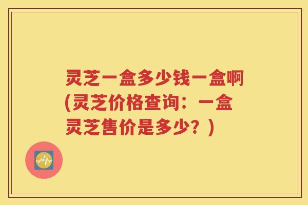 灵芝一盒多少钱一盒啊(灵芝价格查询：一盒灵芝售价是多少？)
