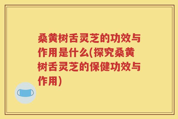 桑黄树舌灵芝的功效与作用是什么(探究桑黄树舌灵芝的保健功效与作用)