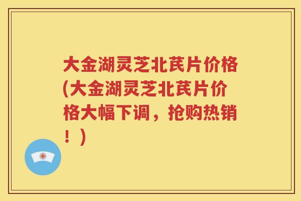 大金湖灵芝北芪片价格(大金湖灵芝北芪片价格大幅下调，抢购热销！)