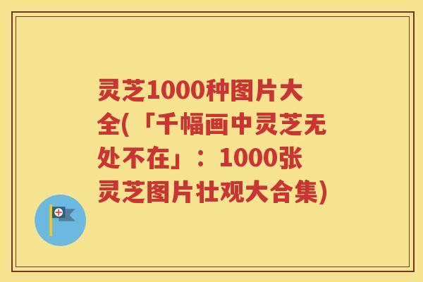 灵芝1000种图片大全(「千幅画中灵芝无处不在」：1000张灵芝图片壮观大合集)