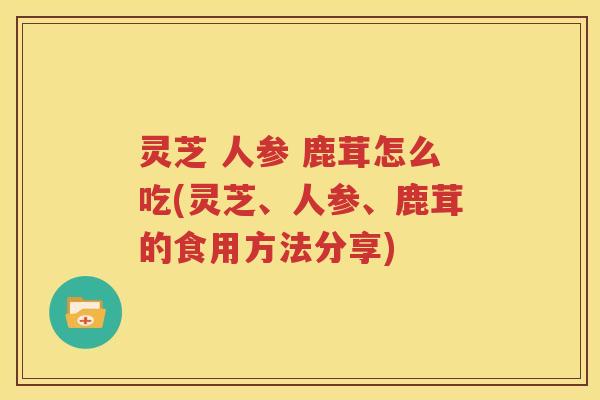 灵芝 人参 鹿茸怎么吃(灵芝、人参、鹿茸的食用方法分享)